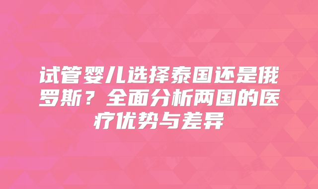 试管婴儿选择泰国还是俄罗斯？全面分析两国的医疗优势与差异