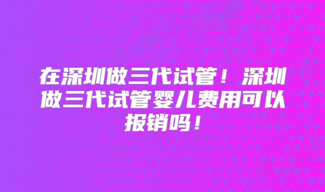 在深圳做三代试管！深圳做三代试管婴儿费用可以报销吗！
