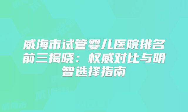 威海市试管婴儿医院排名前三揭晓：权威对比与明智选择指南