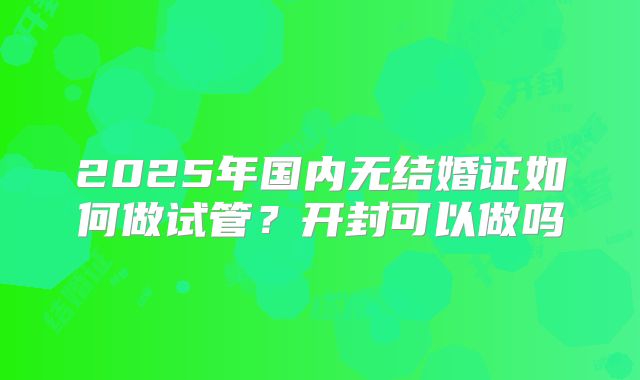 2025年国内无结婚证如何做试管？开封可以做吗