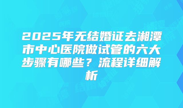 2025年无结婚证去湘潭市中心医院做试管的六大步骤有哪些?流程详细解析