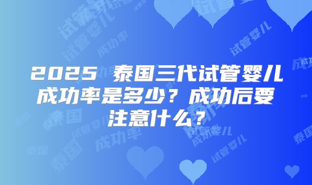 2025 泰国三代试管婴儿成功率是多少？成功后要注意什么？