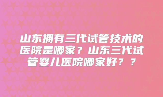 山东拥有三代试管技术的医院是哪家？山东三代试管婴儿医院哪家好？？