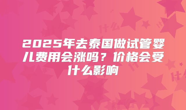 2025年去泰国做试管婴儿费用会涨吗？价格会受什么影响
