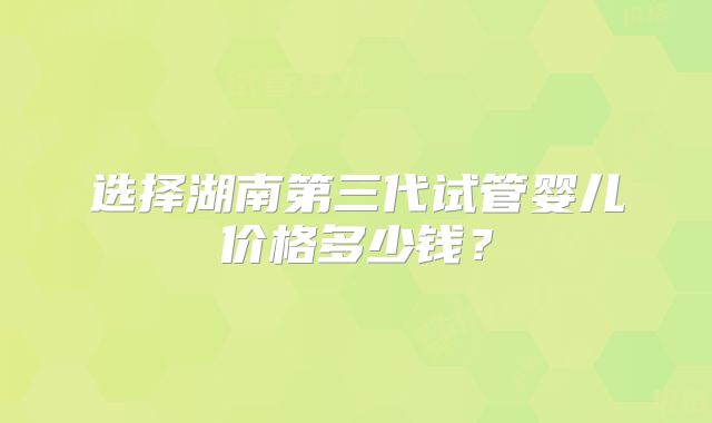 选择湖南第三代试管婴儿价格多少钱？