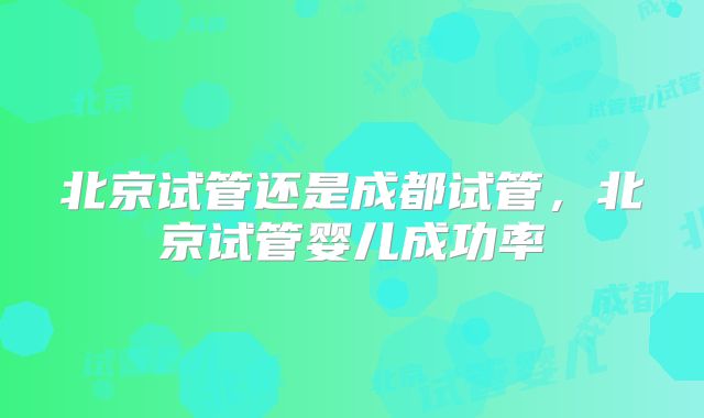 北京试管还是成都试管，北京试管婴儿成功率