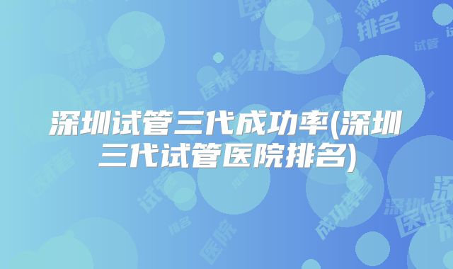 深圳试管三代成功率(深圳三代试管医院排名)