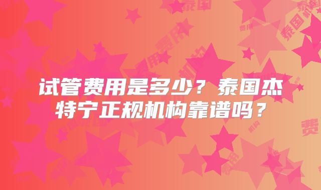 试管费用是多少？泰国杰特宁正规机构靠谱吗？