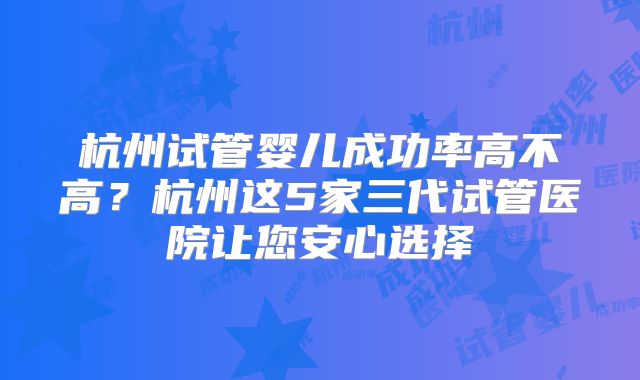 杭州试管婴儿成功率高不高？杭州这5家三代试管医院让您安心选择