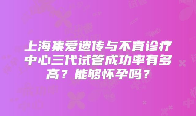 上海集爱遗传与不育诊疗中心三代试管成功率有多高?能够怀孕吗?