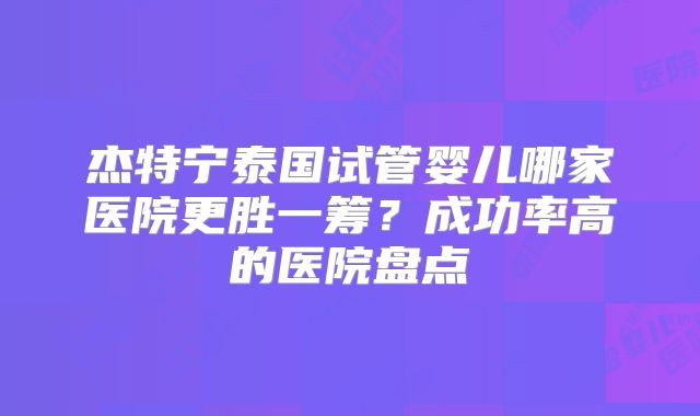 杰特宁泰国试管婴儿哪家医院更胜一筹？成功率高的医院盘点