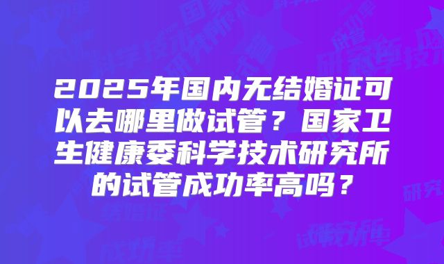 2025年国内无结婚证可以去哪里做试管？国家卫生健康委科学技术研究所的试管成功率高吗？