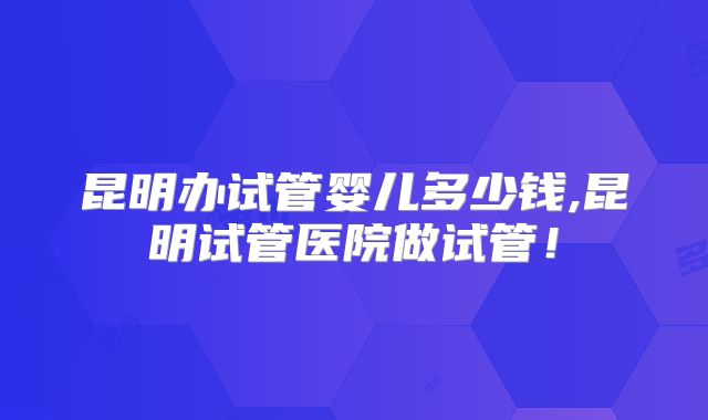 昆明办试管婴儿多少钱,昆明试管医院做试管！