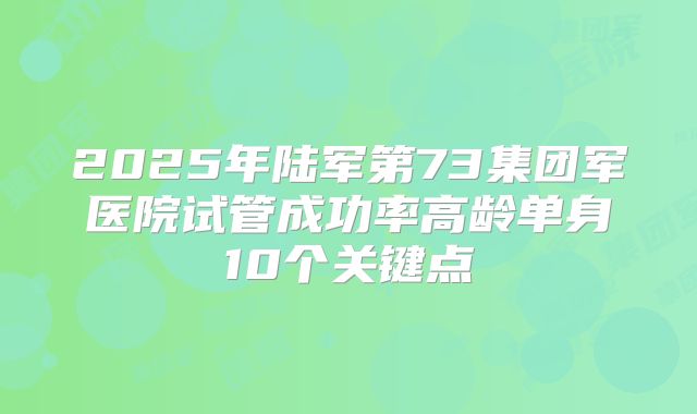 2025年陆军第73集团军医院试管成功率高龄单身10个关键点