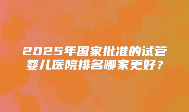 2025年国家批准的试管婴儿医院排名哪家更好？