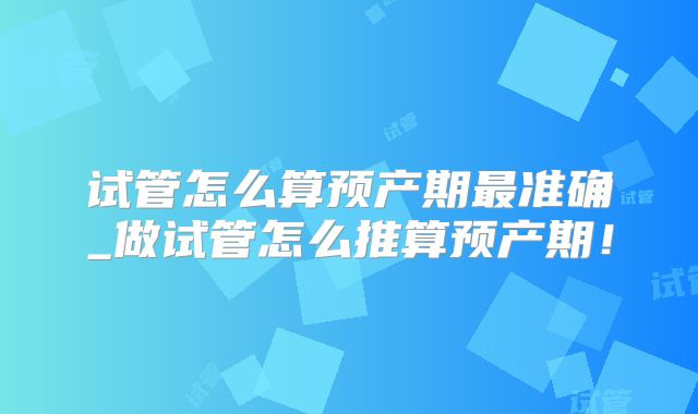 试管怎么算预产期最准确_做试管怎么推算预产期！