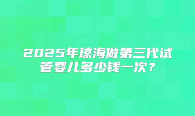2025年琼海做第三代试管婴儿多少钱一次?