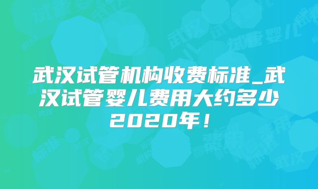 武汉试管机构收费标准_武汉试管婴儿费用大约多少2020年！