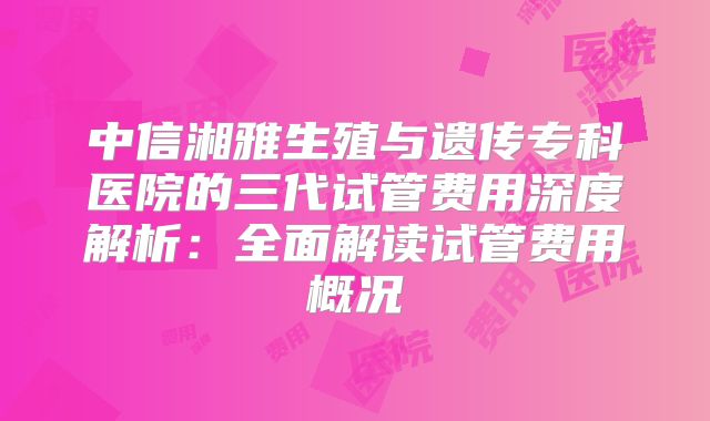 中信湘雅生殖与遗传专科医院的三代试管费用深度解析：全面解读试管费用概况