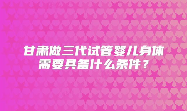 甘肃做三代试管婴儿身体需要具备什么条件?