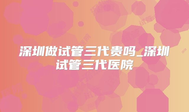 深圳做试管三代贵吗_深圳试管三代医院