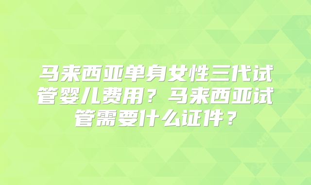 马来西亚单身女性三代试管婴儿费用？马来西亚试管需要什么证件？