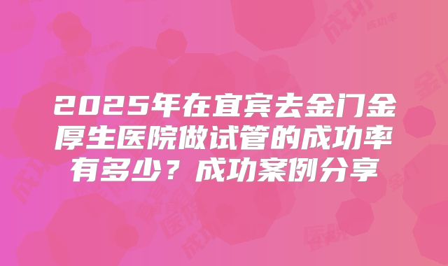 2025年在宜宾去金门金厚生医院做试管的成功率有多少？成功案例分享