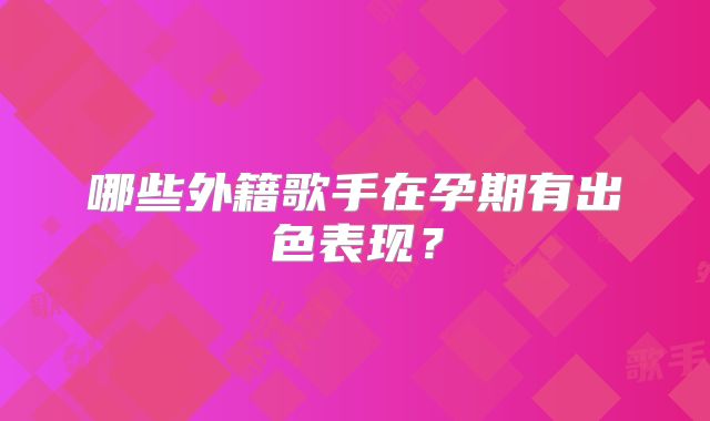 哪些外籍歌手在孕期有出色表现?