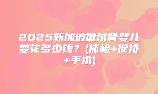 2025新加坡做试管婴儿要花多少钱？(体检+促排+手术)
