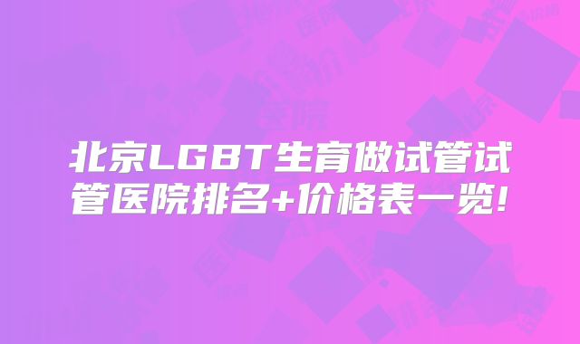 北京LGBT生育做试管试管医院排名+价格表一览!