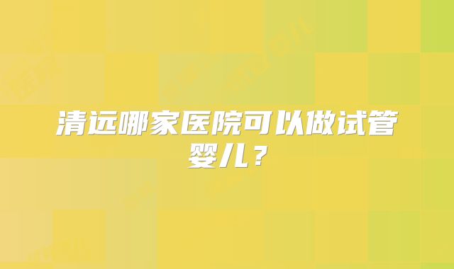 清远哪家医院可以做试管婴儿？