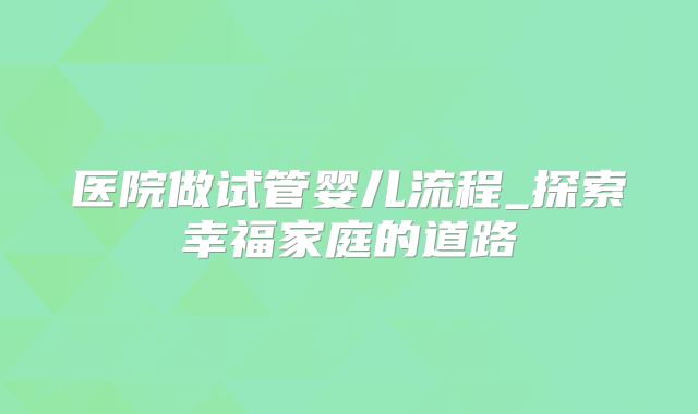 医院做试管婴儿流程_探索幸福家庭的道路