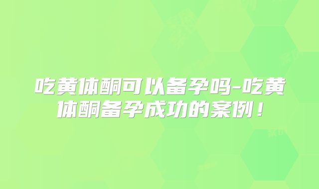 吃黄体酮可以备孕吗-吃黄体酮备孕成功的案例!