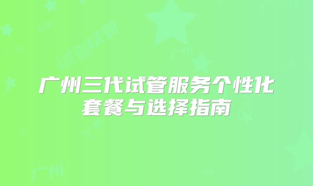 广州三代试管服务个性化套餐与选择指南