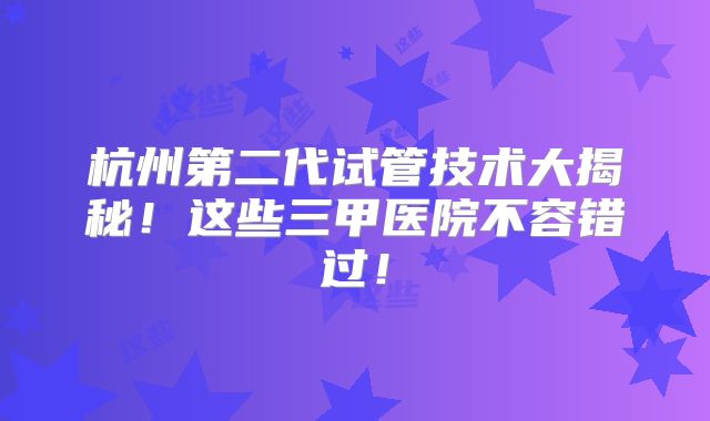 杭州第二代试管技术大揭秘!这些三甲医院不容错过!