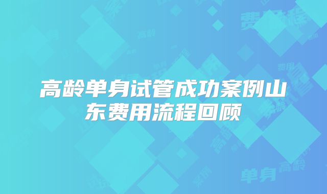 高龄单身试管成功案例山东费用流程回顾