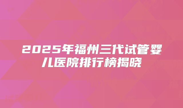 2025年福州三代试管婴儿医院排行榜揭晓
