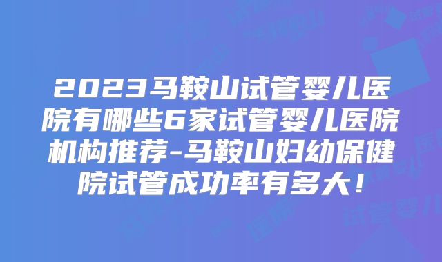 2023马鞍山试管婴儿医院有哪些6家试管婴儿医院机构推荐-马鞍山妇幼保健院试管成功率有多大！