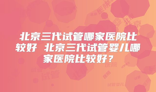 北京三代试管哪家医院比较好 北京三代试管婴儿哪家医院比较好？