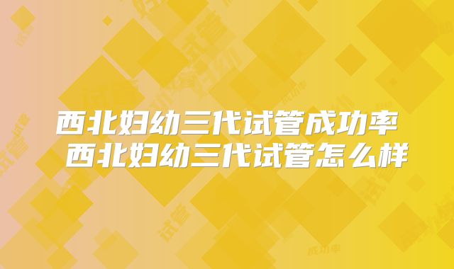 西北妇幼三代试管成功率 西北妇幼三代试管怎么样