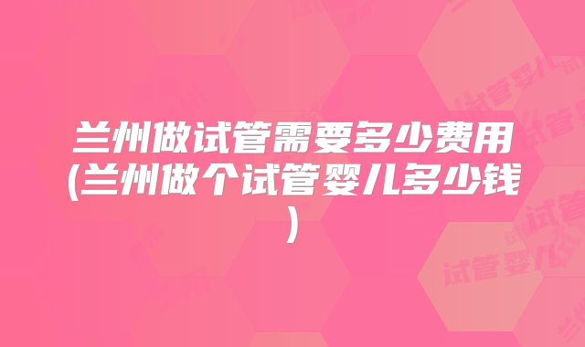 兰州做试管需要多少费用(兰州做个试管婴儿多少钱)