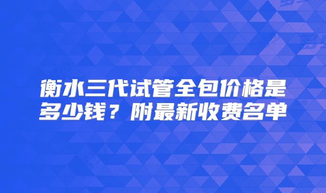 衡水三代试管全包价格是多少钱？附最新收费名单