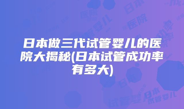 日本做三代试管婴儿的医院大揭秘(日本试管成功率有多大)
