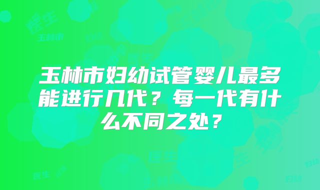 玉林市妇幼试管婴儿最多能进行几代?每一代有什么不同之处?