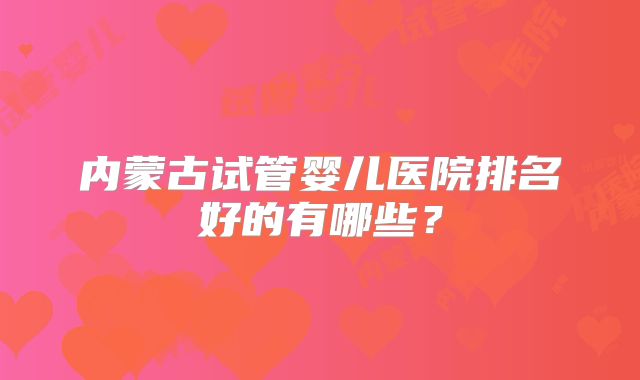 内蒙古试管婴儿医院排名好的有哪些?