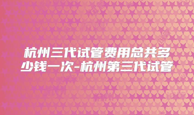 杭州三代试管费用总共多少钱一次-杭州第三代试管