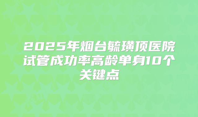 2025年烟台毓璜顶医院试管成功率高龄单身10个关键点