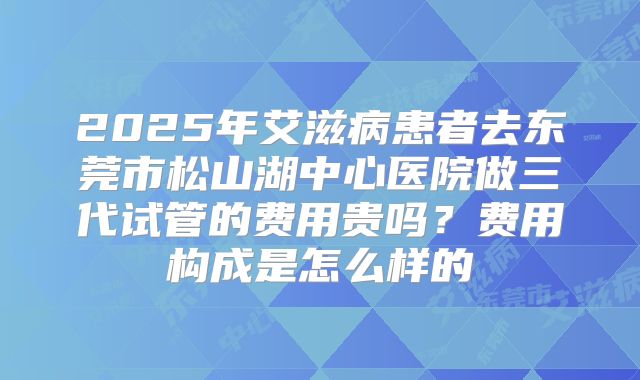 2025年艾滋病患者去东莞市松山湖中心医院做三代试管的费用贵吗？费用构成是怎么样的