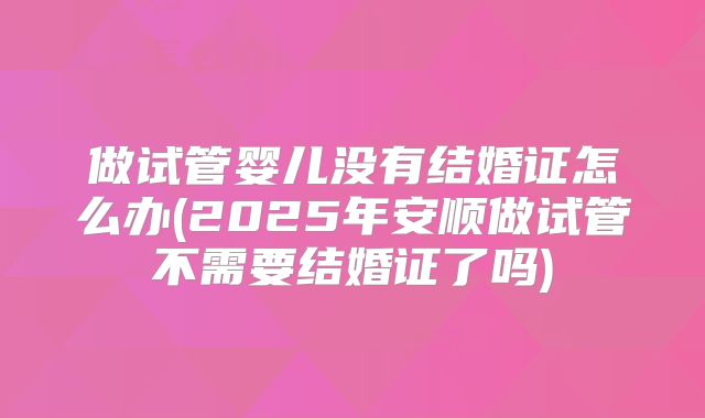 做试管婴儿没有结婚证怎么办(2025年安顺做试管不需要结婚证了吗)