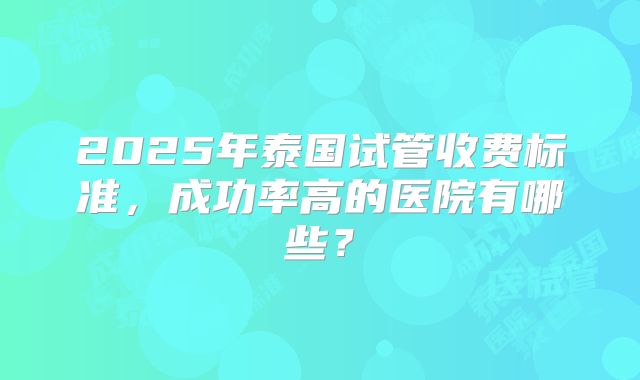 2025年泰国试管收费标准，成功率高的医院有哪些？
